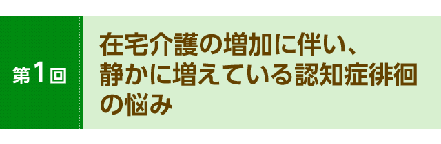 第１回　在宅介護の増加に伴い、 静かに増えている認知症徘徊の悩み
