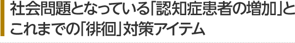 社会問題となっている「認知症患者の増加」と これまでの「徘徊」対策アイテム