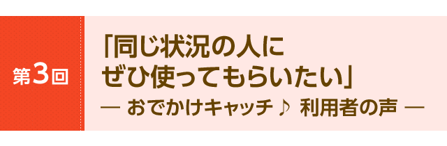「同じ状況の人にぜひ使ってもらいたい」― おでかけキャッチ♪ 利用者の声 ―