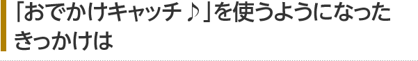 「おでかけキャッチ♪」を使うようになったきっかけは