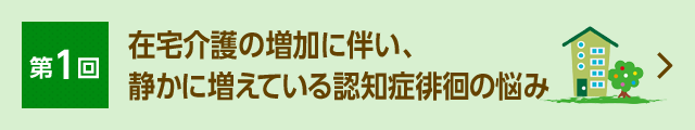 第1回 在宅介護の増加に伴い、 静かに増えている認知症徘徊の悩み