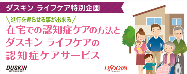 「ダスキン ライフケア特別企画」進行を遅らせる事が出来る　在宅での認知症ケアの方法と ダスキン ライフケアの 認知症ケアサービス
