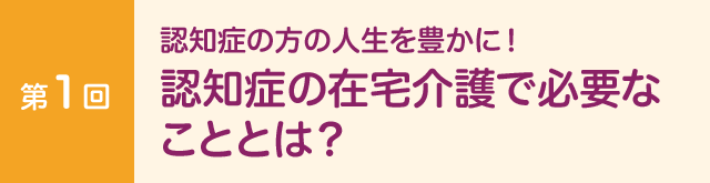 第１回　認知症の方の人生を豊かに！ 認知症の在宅介護で必要なこととは？