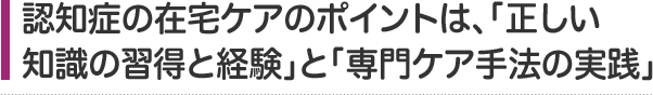 認知症の在宅ケアのポイントは、「正しい知識の習得と経験」と 「専門ケア手法の実践」