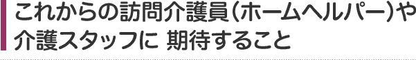 これからの訪問介護員（ホームヘルパー）や介護スタッフに期待すること