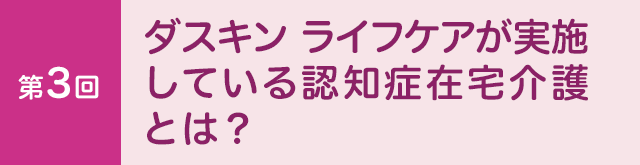第3回　ダスキン ライフケアが 実施している認知症在宅介護とは？