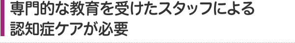 専門的な教育を受けたスタッフによる認知症ケアが必要