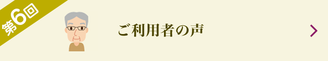 第6回 ご利用者の声